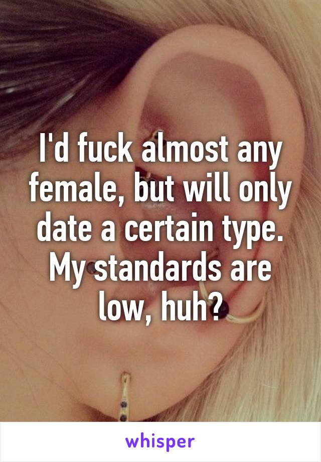 I'd fuck almost any female, but will only date a certain type. My standards are low, huh?