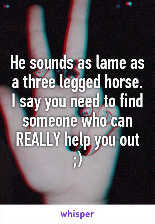 He sounds as lame as a three legged horse. I say you need to find someone who can REALLY help you out ;)