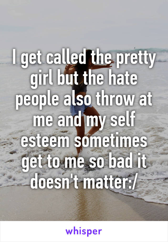 I get called the pretty girl but the hate people also throw at me and my self esteem sometimes get to me so bad it doesn't matter:/