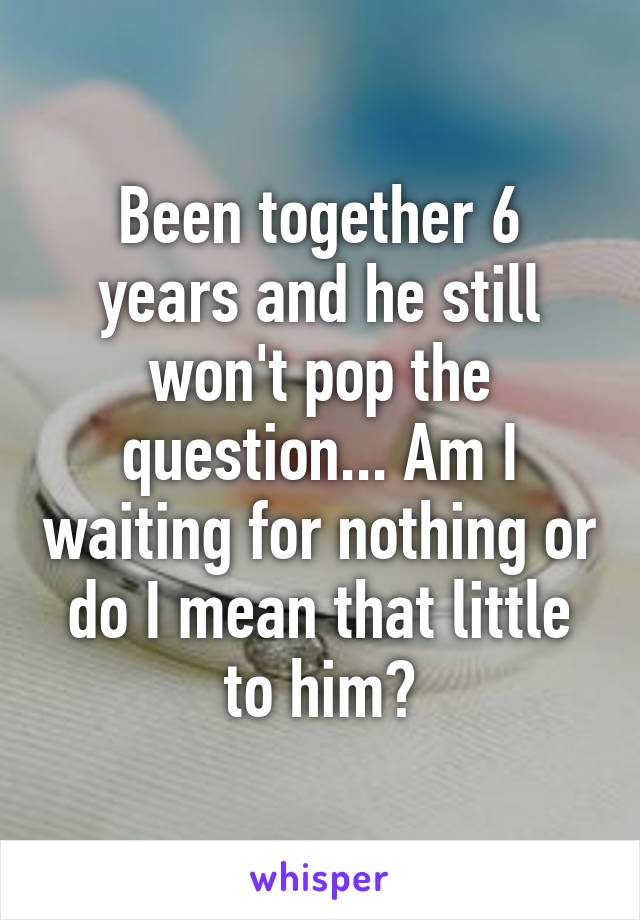 Been together 6 years and he still won't pop the question... Am I waiting for nothing or do I mean that little to him?