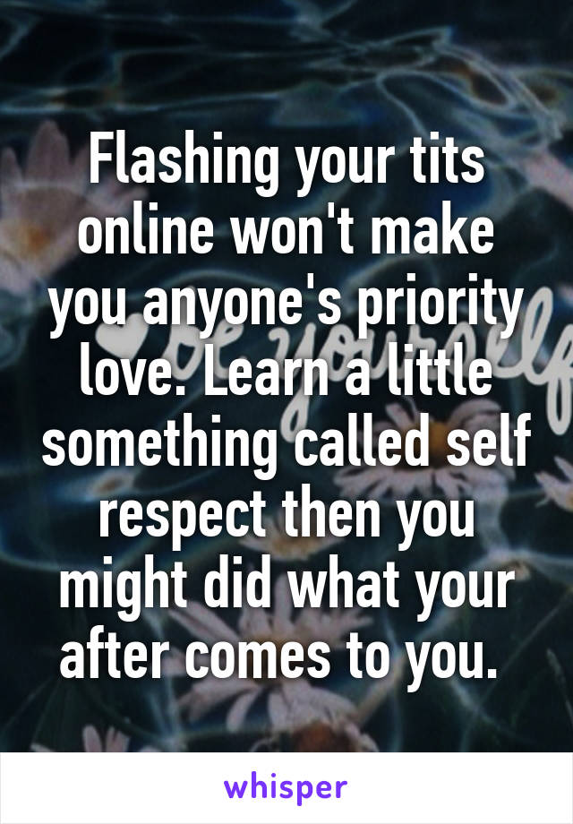 Flashing your tits online won't make you anyone's priority love. Learn a little something called self respect then you might did what your after comes to you. 