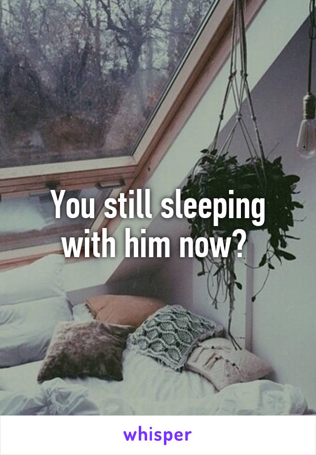 You still sleeping with him now? 