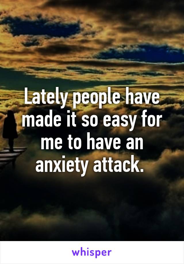 Lately people have made it so easy for me to have an anxiety attack. 