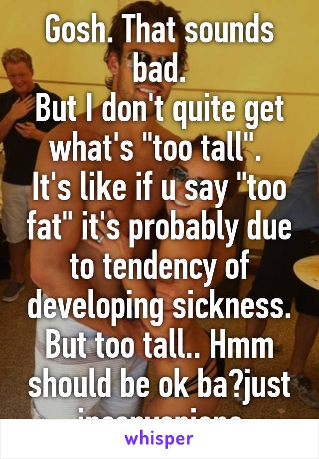 Gosh. That sounds bad.
But I don't quite get what's "too tall". 
It's like if u say "too fat" it's probably due to tendency of developing sickness. But too tall.. Hmm should be ok ba?just inconvenienc