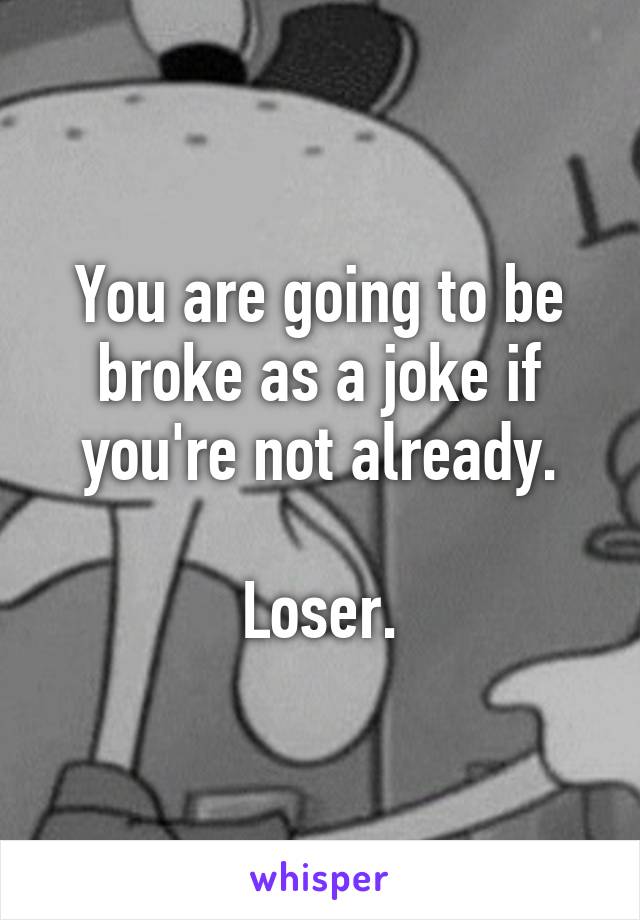 You are going to be broke as a joke if you're not already.

Loser.