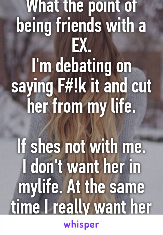 What the point of being friends with a EX.
I'm debating on saying F#!k it and cut her from my life.

If shes not with me. I don't want her in mylife. At the same time I really want her tobe in mylife