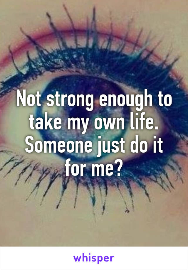 Not strong enough to take my own life. Someone just do it for me?