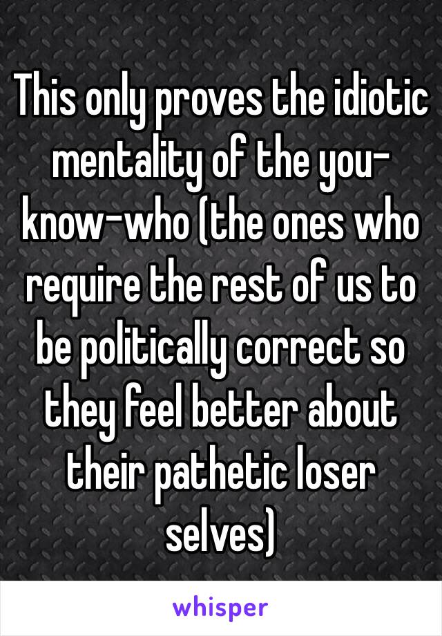 This only proves the idiotic mentality of the you-know-who (the ones who require the rest of us to be politically correct so they feel better about their pathetic loser selves)