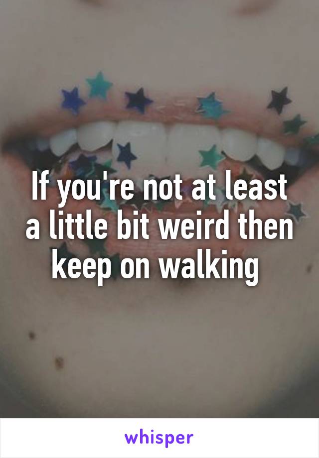 If you're not at least a little bit weird then keep on walking 