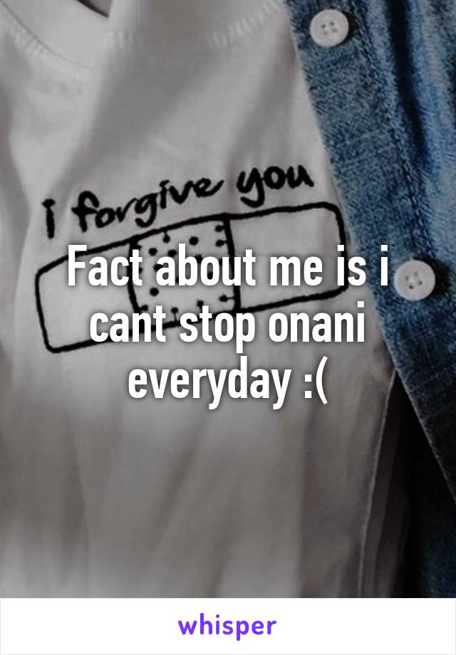 Fact about me is i cant stop onani everyday :(