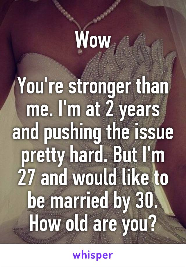 Wow

You're stronger than me. I'm at 2 years and pushing the issue pretty hard. But I'm 27 and would like to be married by 30. How old are you?