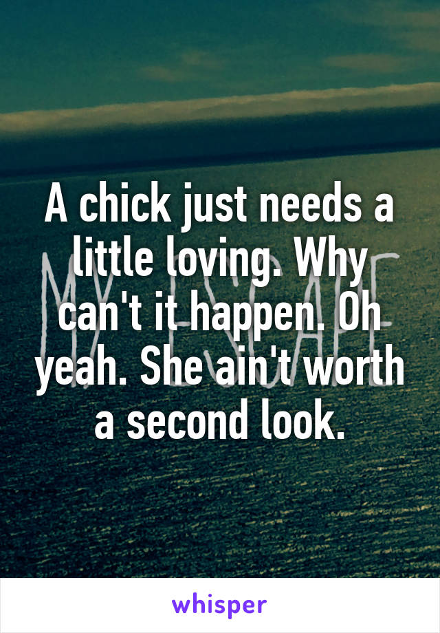 A chick just needs a little loving. Why can't it happen. Oh yeah. She ain't worth a second look.