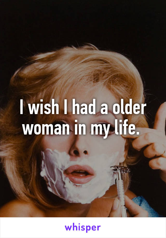 I wish I had a older woman in my life. 