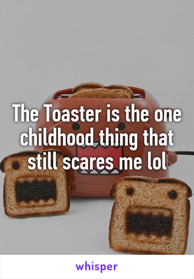 The Toaster is the one childhood thing that still scares me lol