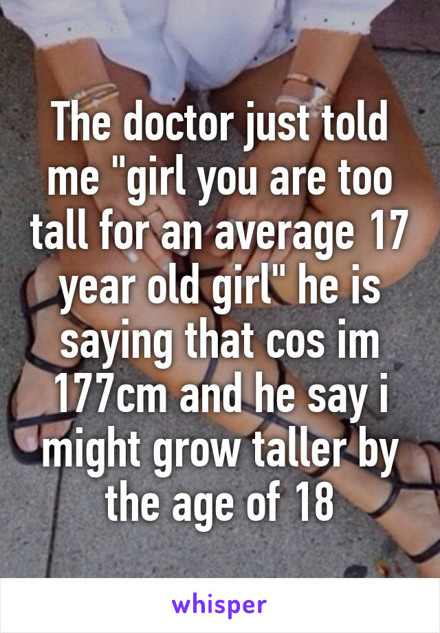 The doctor just told me "girl you are too tall for an average 17 year old girl" he is saying that cos im 177cm and he say i might grow taller by the age of 18