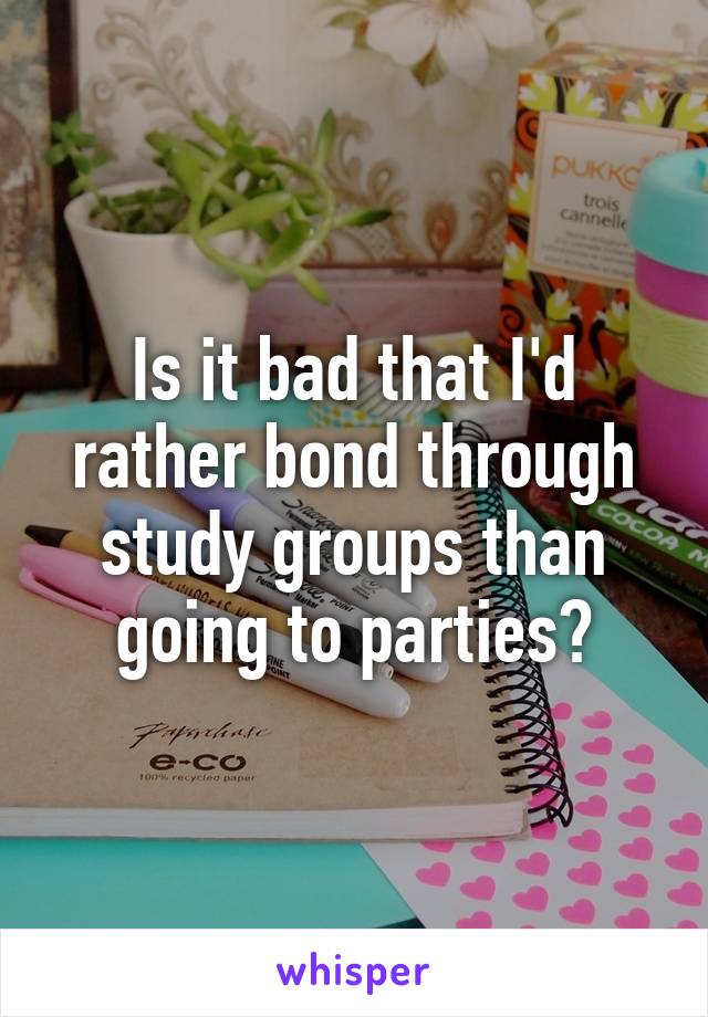 Is it bad that I'd rather bond through study groups than going to parties?