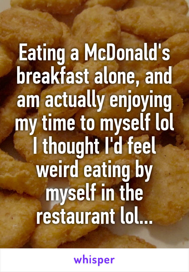 Eating a McDonald's breakfast alone, and am actually enjoying my time to myself lol I thought I'd feel weird eating by myself in the restaurant lol...