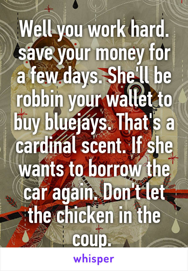 Well you work hard. save your money for a few days. She'll be robbin your wallet to buy bluejays. That's a cardinal scent. If she wants to borrow the car again. Don't let the chicken in the coup. 