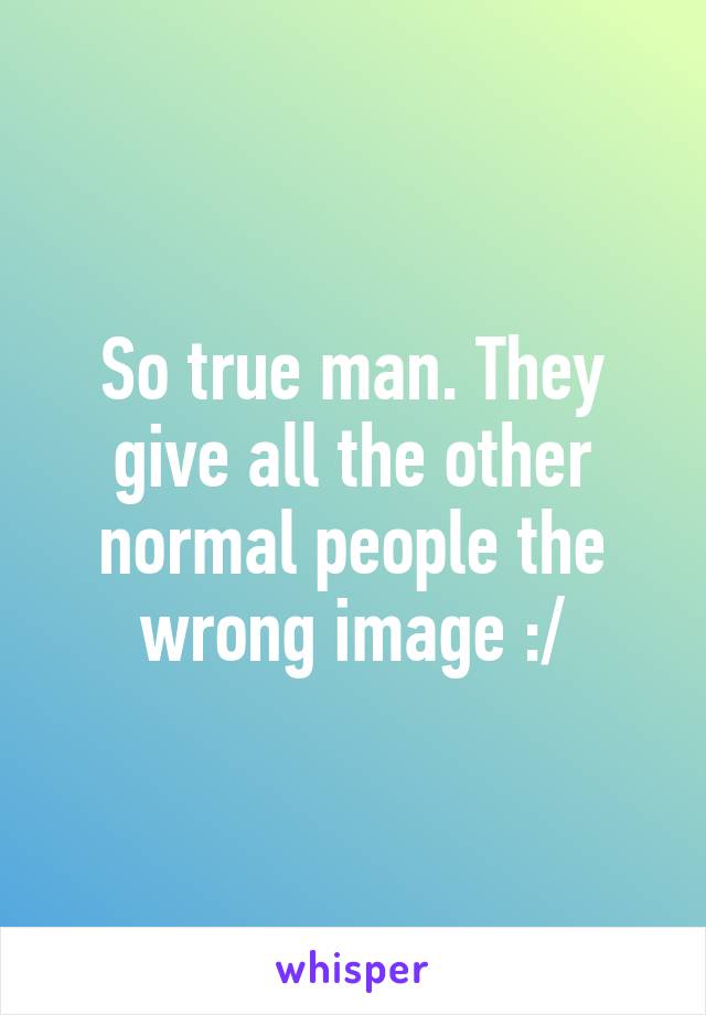 So true man. They give all the other normal people the wrong image :/