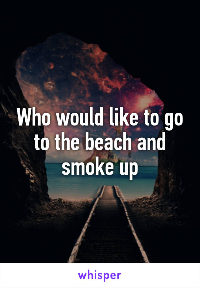 Who would like to go to the beach and smoke up