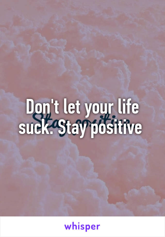 Don't let your life suck. Stay positive 