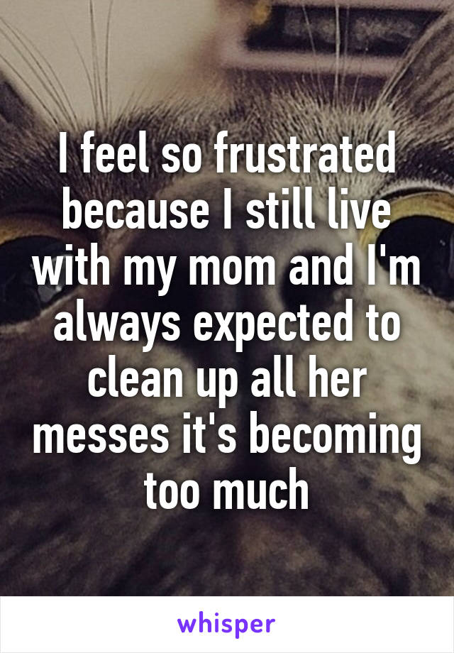 I feel so frustrated because I still live with my mom and I'm always expected to clean up all her messes it's becoming too much