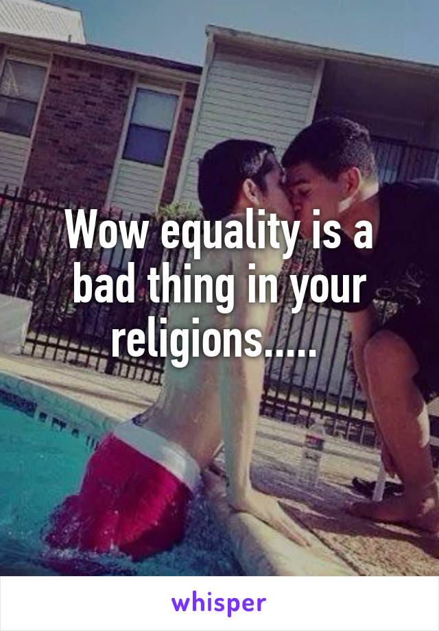 Wow equality is a bad thing in your religions..... 
