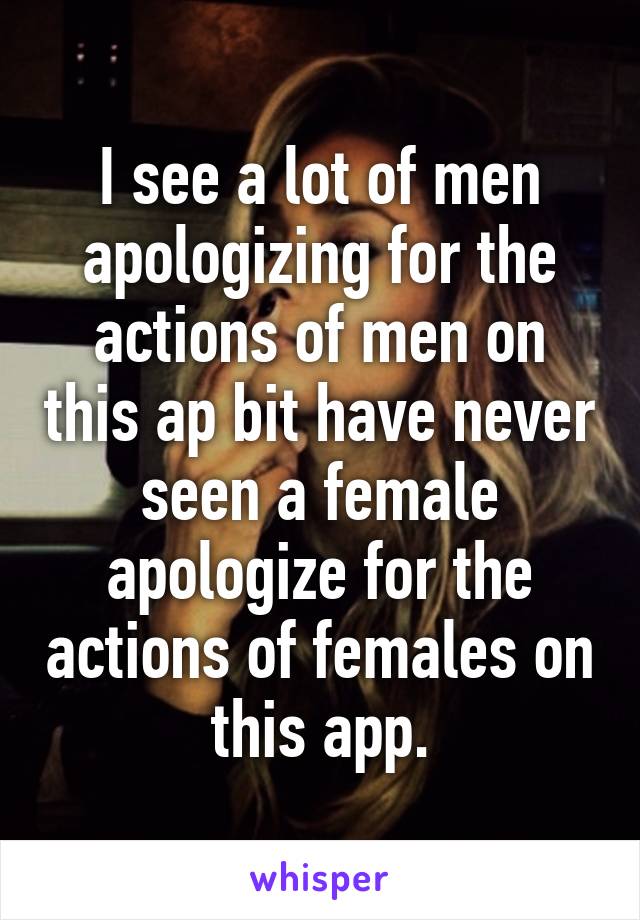 I see a lot of men apologizing for the actions of men on this ap bit have never seen a female apologize for the actions of females on this app.