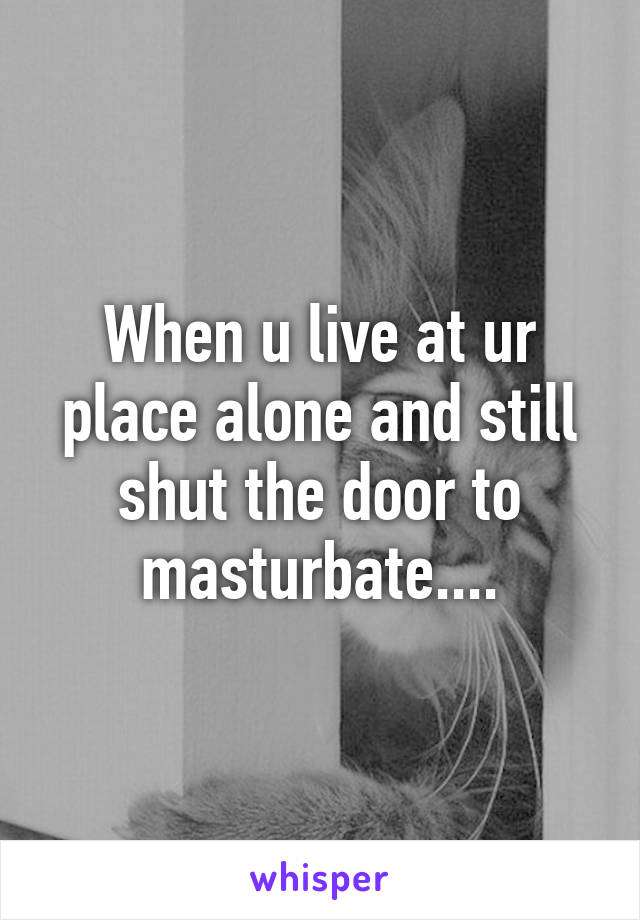 When u live at ur place alone and still shut the door to masturbate....