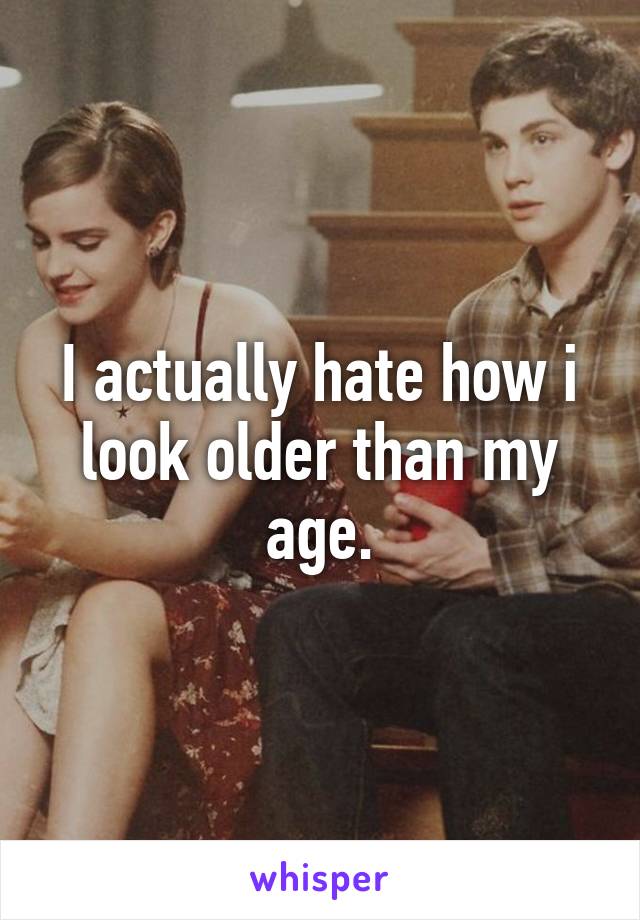 I actually hate how i look older than my age.