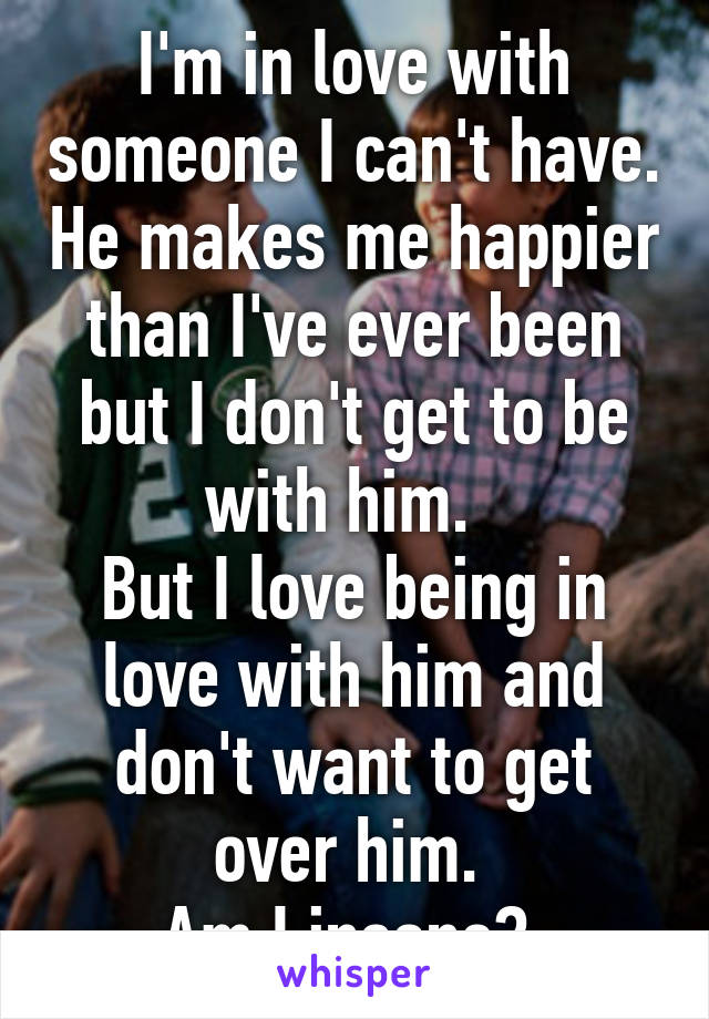 I'm in love with someone I can't have. He makes me happier than I've ever been but I don't get to be with him.  
But I love being in love with him and don't want to get over him. 
Am I insane? 