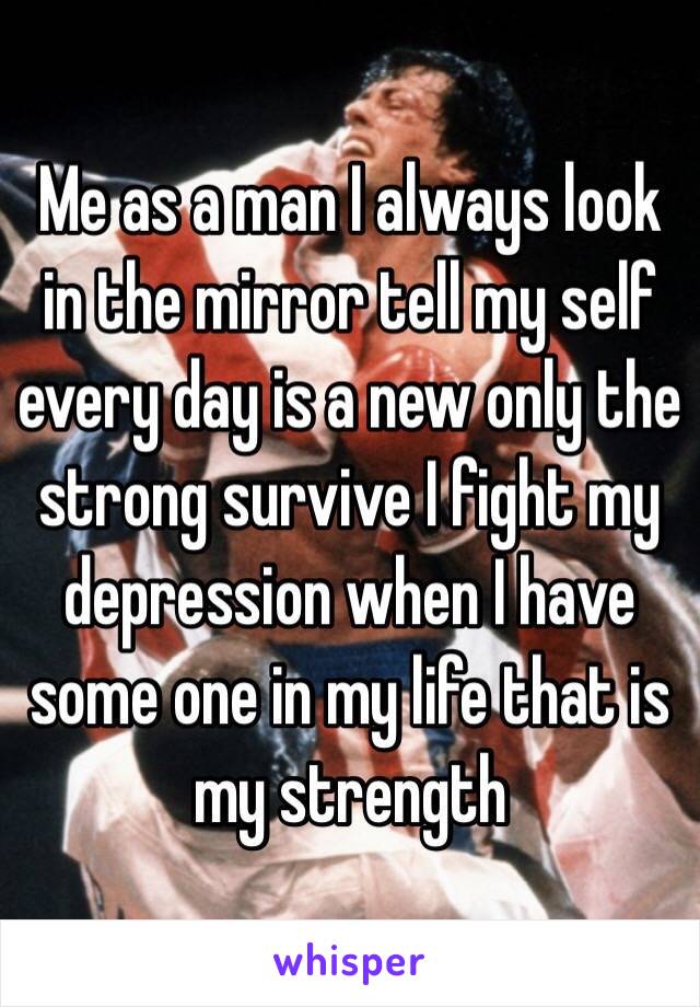 Me as a man I always look in the mirror tell my self every day is a new only the strong survive I fight my depression when I have some one in my life that is my strength 