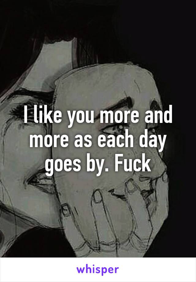 I like you more and more as each day goes by. Fuck