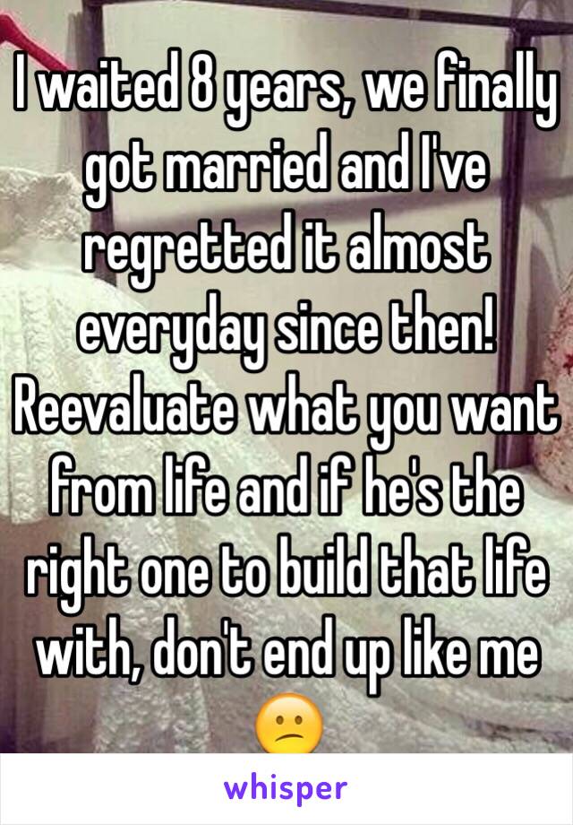 I waited 8 years, we finally got married and I've regretted it almost everyday since then! Reevaluate what you want from life and if he's the right one to build that life with, don't end up like me 😕