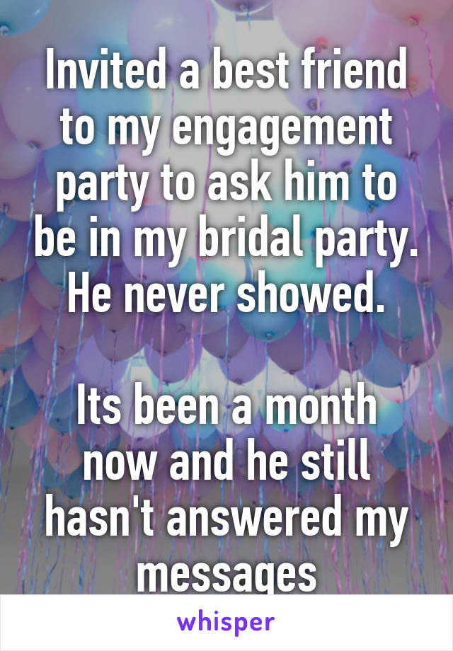 Invited a best friend to my engagement party to ask him to be in my bridal party.
He never showed.

Its been a month now and he still hasn't answered my messages