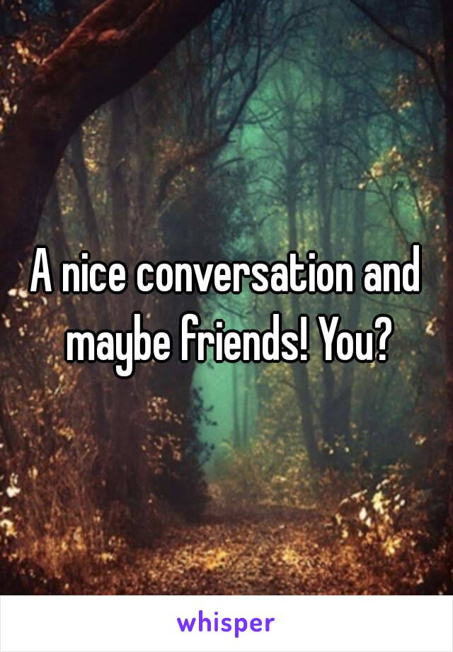 A nice conversation and maybe friends! You?