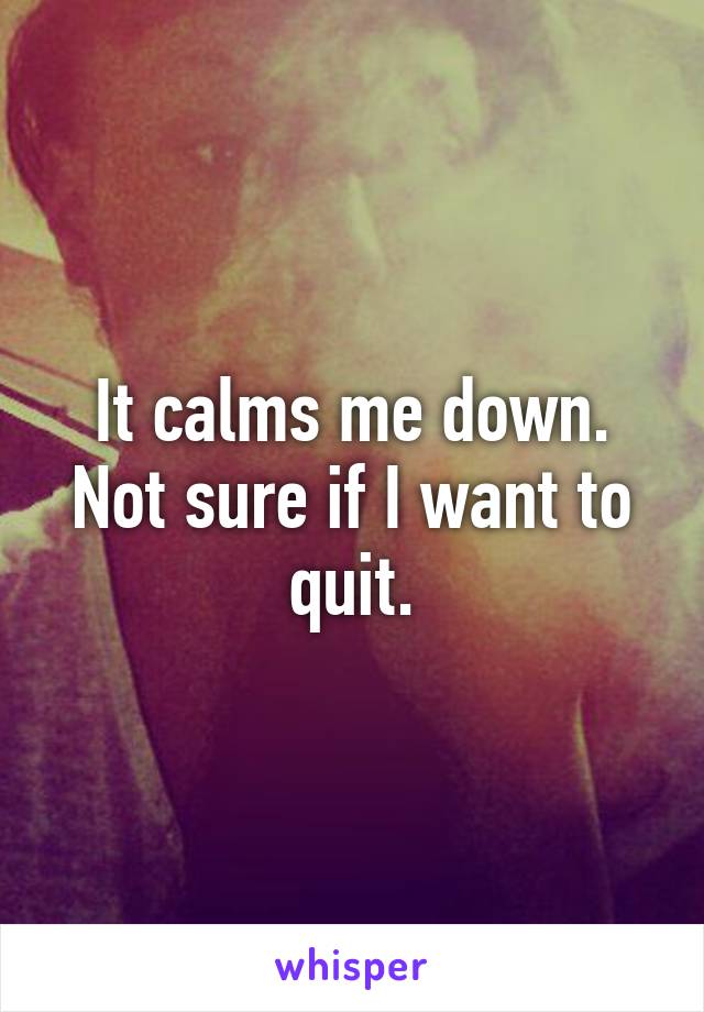 It calms me down. Not sure if I want to quit.