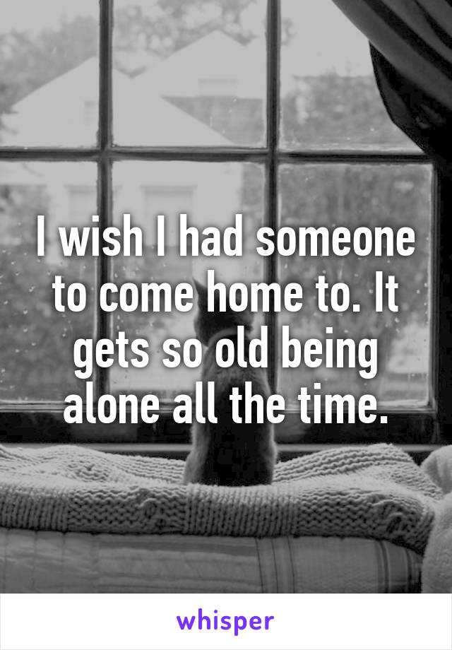 I wish I had someone to come home to. It gets so old being alone all the time.