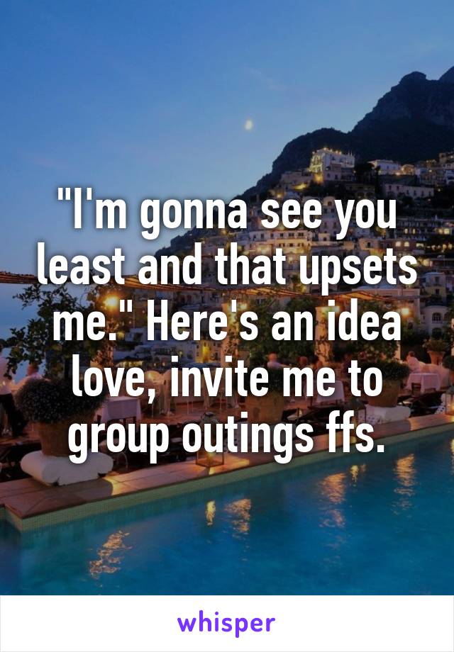 "I'm gonna see you least and that upsets me." Here's an idea love, invite me to group outings ffs.