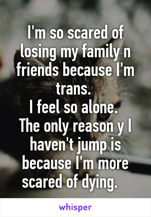 I'm so scared of losing my family n friends because I'm trans. 
I feel so alone. 
The only reason y I haven't jump is because I'm more scared of dying.   