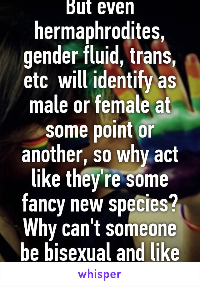 But even hermaphrodites, gender fluid, trans, etc  will identify as male or female at some point or another, so why act like they're some fancy new species? Why can't someone be bisexual and like them?