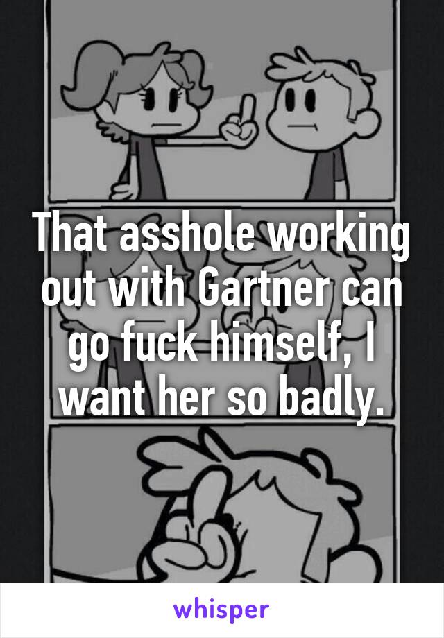 That asshole working out with Gartner can go fuck himself, I want her so badly.