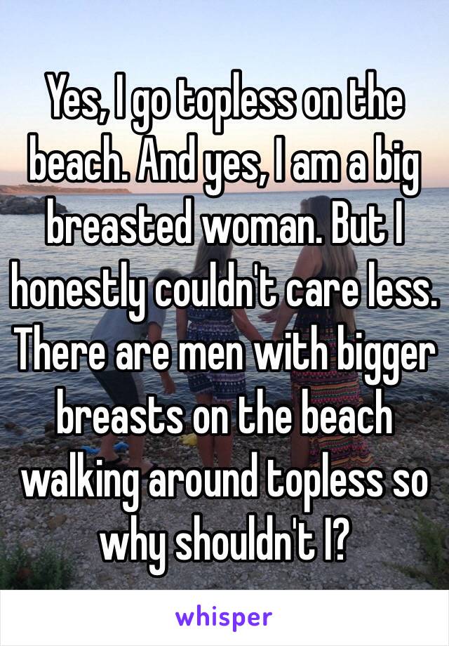 Yes, I go topless on the beach. And yes, I am a big breasted woman. But I honestly couldn't care less. There are men with bigger breasts on the beach walking around topless so why shouldn't I?