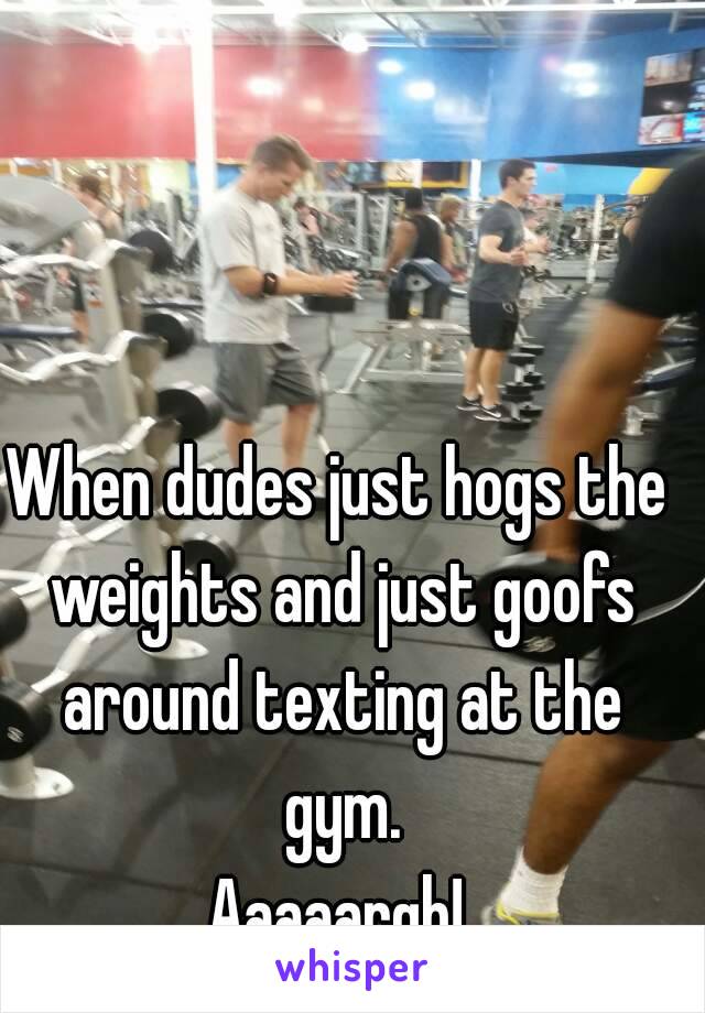 When dudes just hogs the weights and just goofs around texting at the gym.
Aaaaargh!