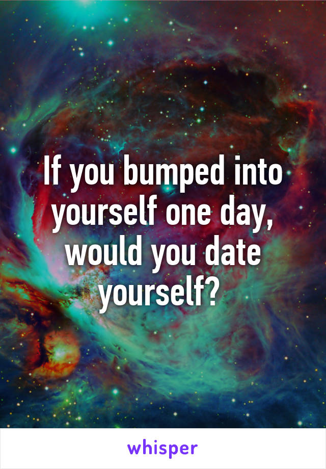 If you bumped into yourself one day, would you date yourself? 