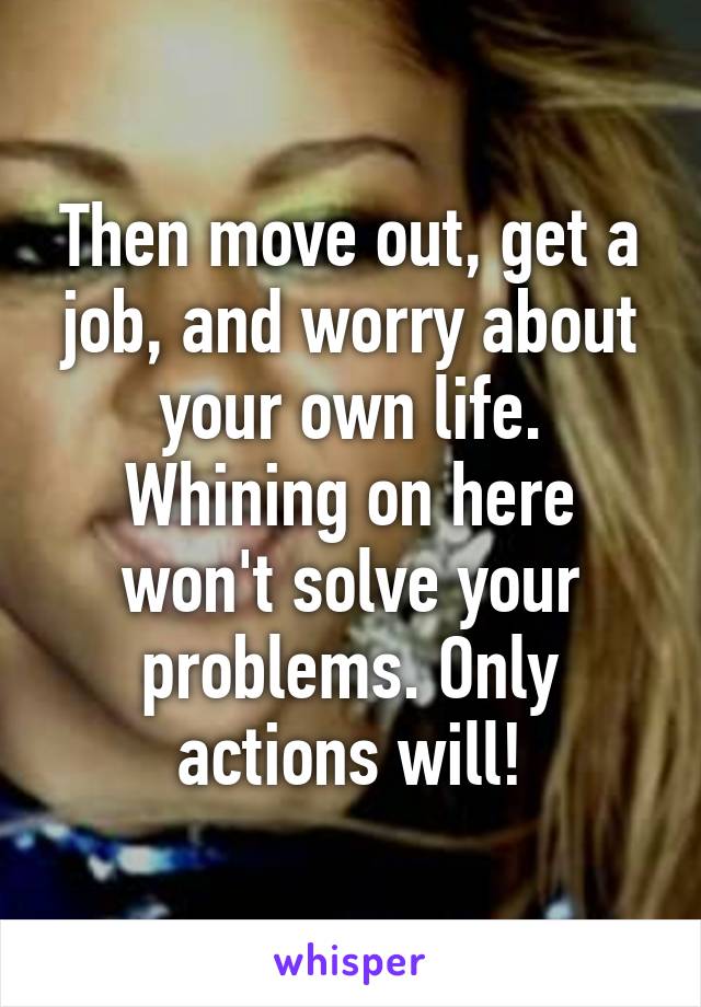 Then move out, get a job, and worry about your own life. Whining on here won't solve your problems. Only actions will!