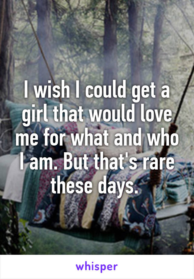 I wish I could get a girl that would love me for what and who I am. But that's rare these days. 