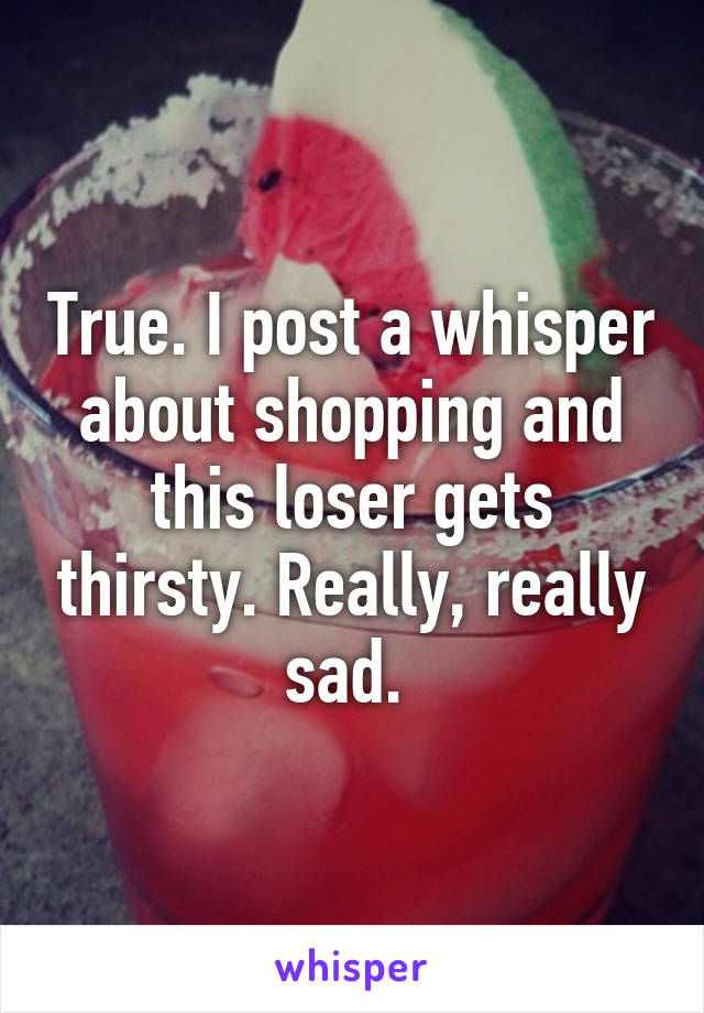 True. I post a whisper about shopping and this loser gets thirsty. Really, really sad. 