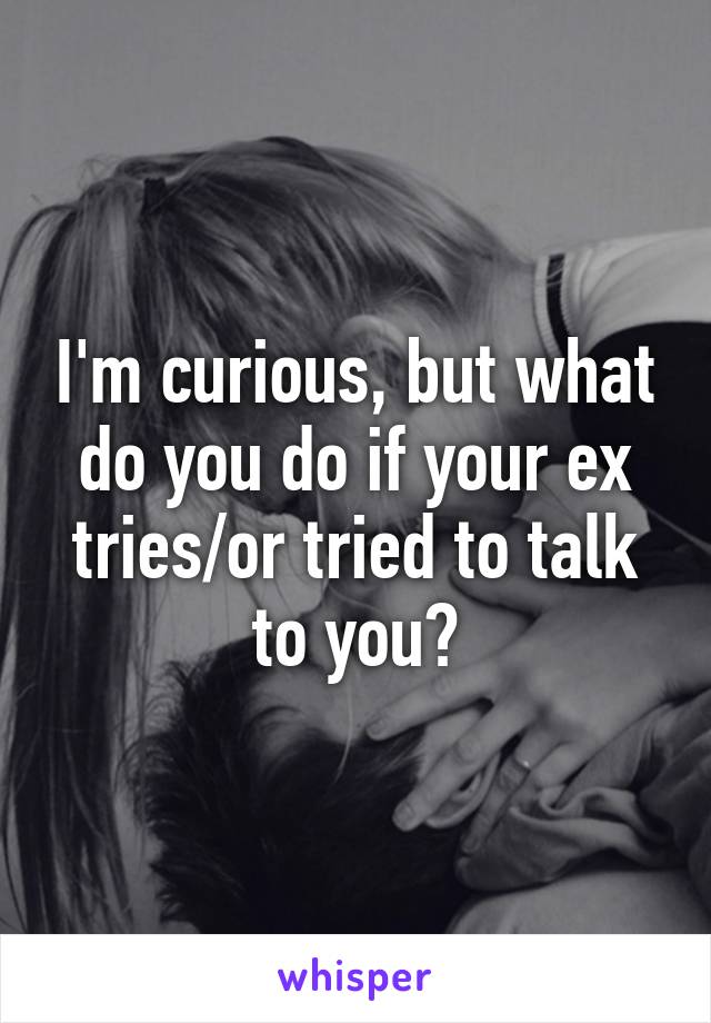 I'm curious, but what do you do if your ex tries/or tried to talk to you?