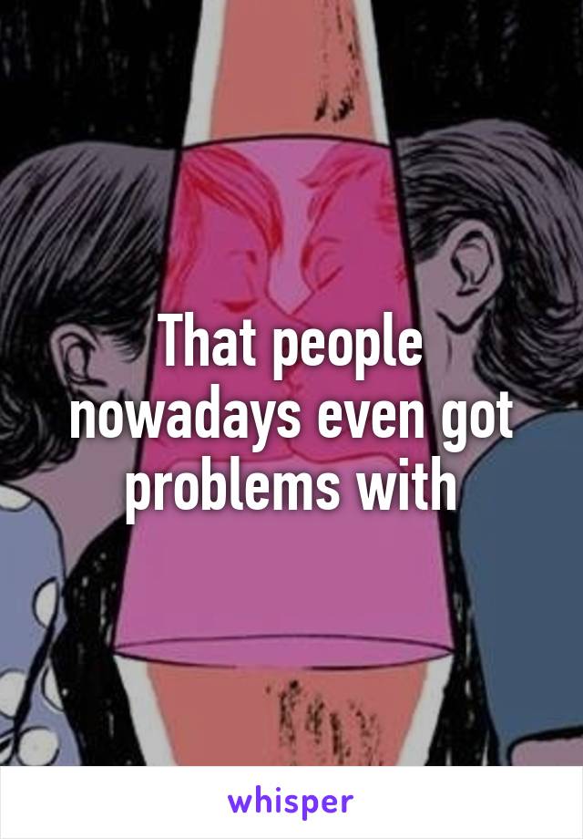 That people nowadays even got problems with